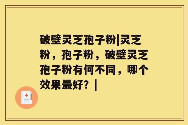 破壁灵芝孢子粉|灵芝粉,孢子粉,破壁灵芝孢子粉有何不同,哪个效果最好?| 破壁灵芝孢子粉|灵芝粉,孢子粉,破壁灵芝孢子粉有何不同,哪个效果最好?|