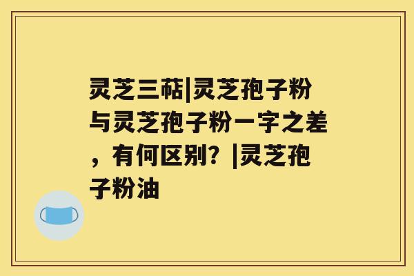 灵芝三萜|灵芝孢子粉与灵芝孢子粉一字之差,有何区别?|灵芝孢子粉油 灵芝三萜|灵芝孢子粉与灵芝孢子粉一字之差,有何区别?|灵芝孢子粉油