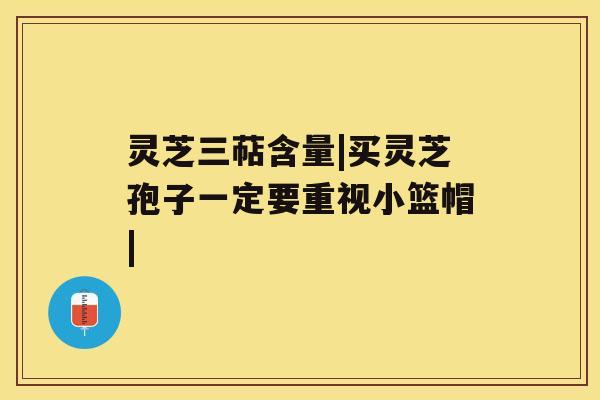 灵芝三萜含量|买灵芝孢子一定要重视小篮帽| 灵芝三萜含量|买灵芝孢子一定要重视小篮帽|