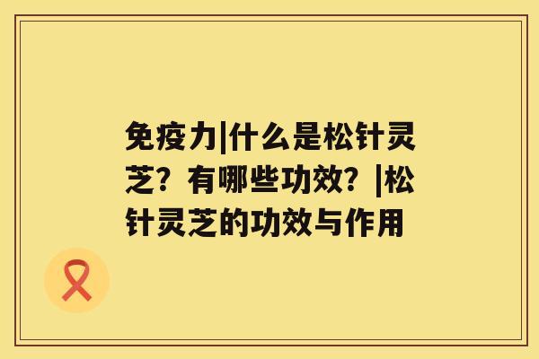 免疫力|什么是松针灵芝?有哪些功效?|松针灵芝的功效与作用 免疫力|什么是松针灵芝?有哪些功效?|松针灵芝的功效与作用