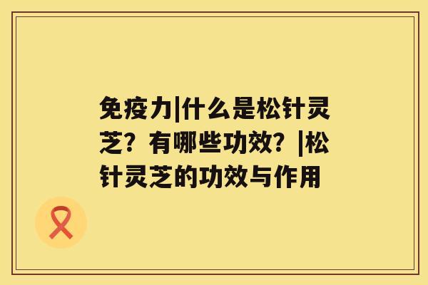 免疫力|什么是松针灵芝？有哪些功效？|松针灵芝的功效与作用