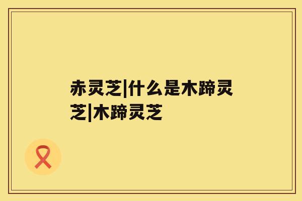 赤灵芝|什么是木蹄灵芝|木蹄灵芝 赤灵芝|什么是木蹄灵芝|木蹄灵芝