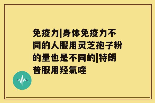 免疫力|身体免疫力不同的人服用灵芝孢子粉的量也是不同的|特朗普服用羟氯喹