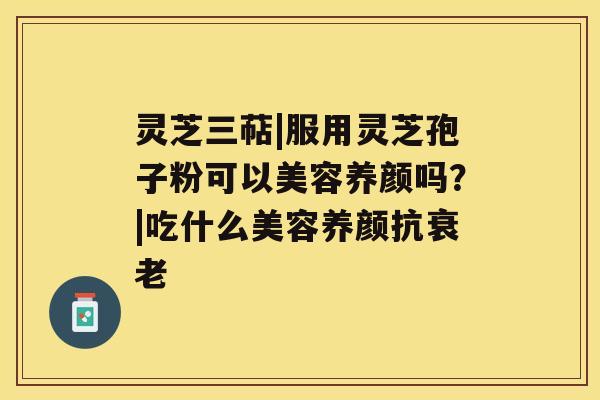 灵芝三萜|服用灵芝孢子粉可以美容养颜吗?|吃什么美容养颜抗衰老 灵芝三萜|服用灵芝孢子粉可以美容养颜吗?|吃什么美容养颜抗衰老