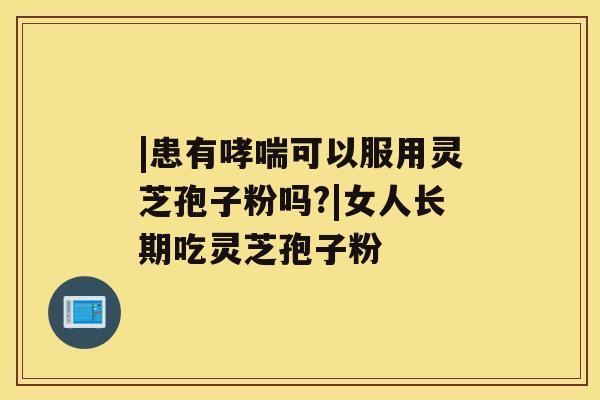 |患有哮喘可以服用灵芝孢子粉吗?|女人长期吃灵芝孢子粉 |患有哮喘可以服用灵芝孢子粉吗?|女人长期吃灵芝孢子粉