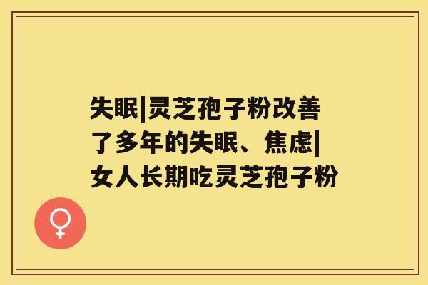 失眠|灵芝孢子粉改善了多年的失眠、焦虑|女人长期吃灵芝孢子粉 失眠|灵芝孢子粉改善了多年的失眠、焦虑|女人长期吃灵芝孢子粉