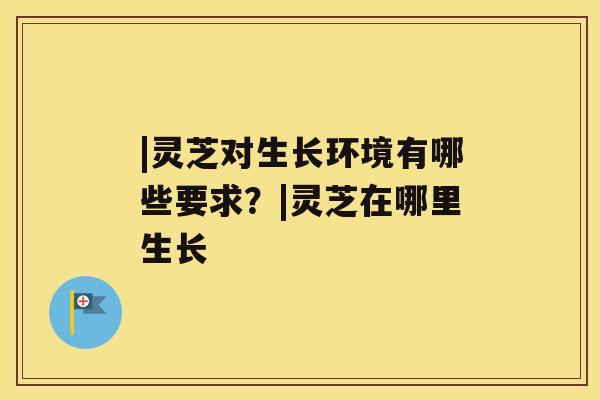 |灵芝对生长环境有哪些要求?|灵芝在哪里生长 |灵芝对生长环境有哪些要求?|灵芝在哪里生长