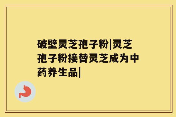 破壁灵芝孢子粉|灵芝孢子粉接替灵芝成为中药养生品| 破壁灵芝孢子粉|灵芝孢子粉接替灵芝成为中药养生品|