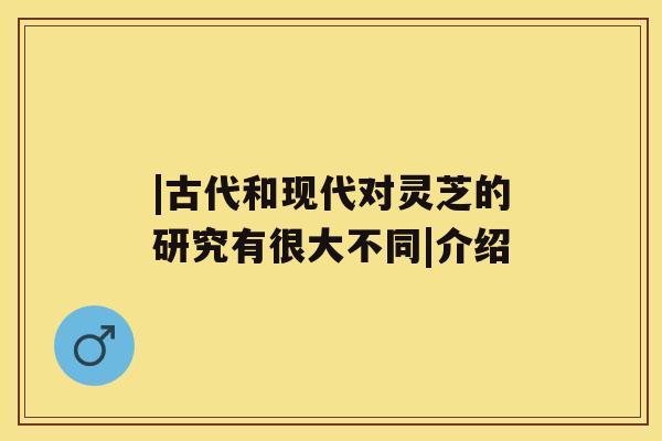 |古代和现代对灵芝的研究有很大不同|介绍