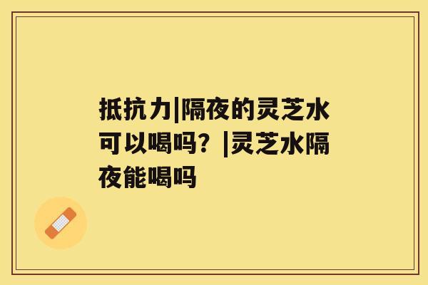 抵抗力|隔夜的灵芝水可以喝吗?|灵芝水隔夜能喝吗 抵抗力|隔夜的灵芝水可以喝吗?|灵芝水隔夜能喝吗