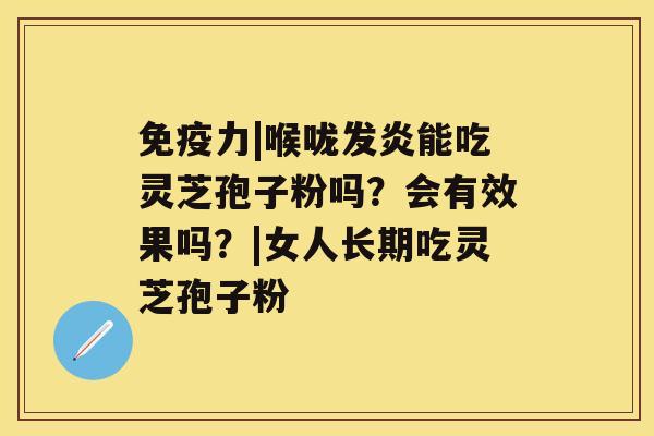 免疫力|喉咙发炎能吃灵芝孢子粉吗?会有效果吗?|女人长期吃灵芝孢子粉 免疫力|喉咙发炎能吃灵芝孢子粉吗?会有效果吗?|女人长期吃灵芝孢子粉