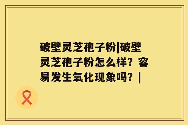 破壁灵芝孢子粉|破壁灵芝孢子粉怎么样？容易发生氧化现象吗？|