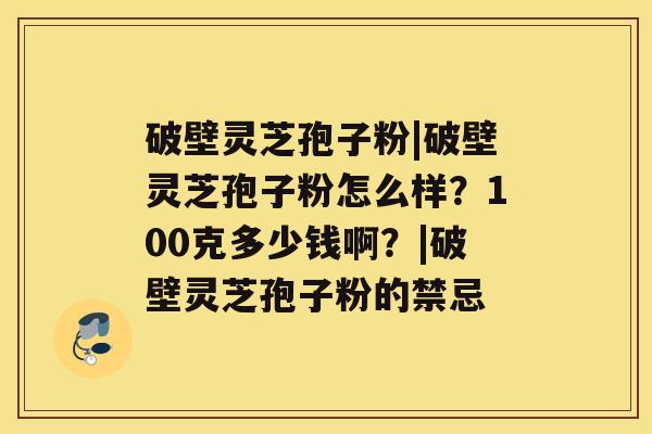 破壁灵芝孢子粉|破壁灵芝孢子粉怎么样？100克多少钱啊？|破壁灵芝孢子粉的禁忌