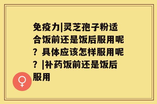 免疫力|灵芝孢子粉适合饭前还是饭后服用呢？具体应该怎样服用呢？|补药饭前还是饭后服用