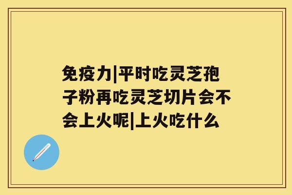 免疫力|平时吃灵芝孢子粉再吃灵芝切片会不会上火呢|上火吃什么