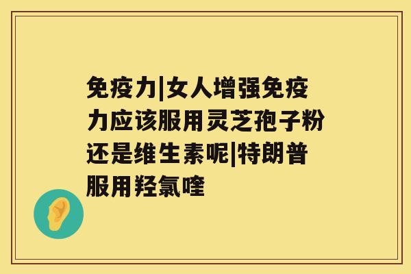 免疫力|女人增强免疫力应该服用灵芝孢子粉还是维生素呢|特朗普服用羟氯喹 免疫力|女人增强免疫力应该服用灵芝孢子粉还是维生素呢|特朗普服用羟氯喹