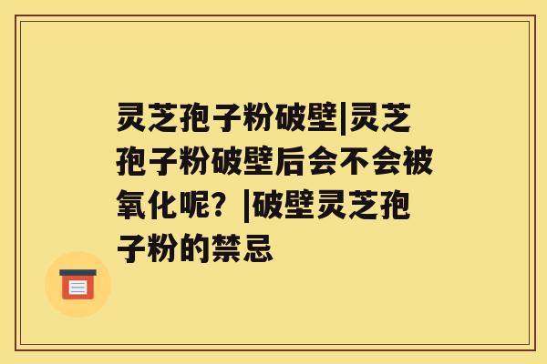 灵芝孢子粉破壁|灵芝孢子粉破壁后会不会被氧化呢？|破壁灵芝孢子粉的禁忌