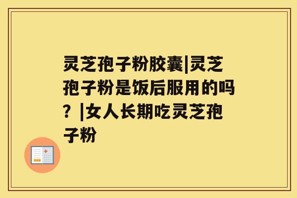 灵芝孢子粉胶囊|灵芝孢子粉是饭后服用的吗?|女人长期吃灵芝孢子粉 灵芝孢子粉胶囊|灵芝孢子粉是饭后服用的吗?|女人长期吃灵芝孢子粉