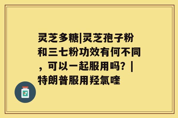 灵芝多糖|灵芝孢子粉和三七粉功效有何不同,可以一起服用吗?|特朗普服用羟氯喹 灵芝多糖|灵芝孢子粉和三七粉功效有何不同,可以一起服用吗?|特朗普服用羟氯喹