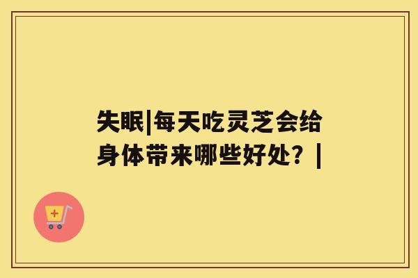 |每天吃灵芝会给身体带来哪些好处？|