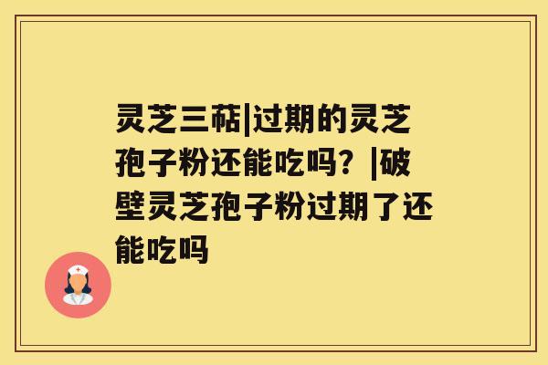 灵芝三萜|过期的灵芝孢子粉还能吃吗?|破壁灵芝孢子粉过期了还能吃吗 灵芝三萜|过期的灵芝孢子粉还能吃吗?|破壁灵芝孢子粉过期了还能吃吗
