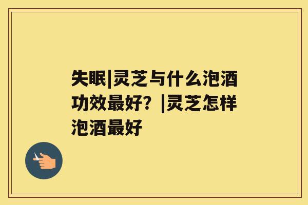 失眠|灵芝与什么泡酒功效最好?|灵芝怎样泡酒最好 失眠|灵芝与什么泡酒功效最好?|灵芝怎样泡酒最好