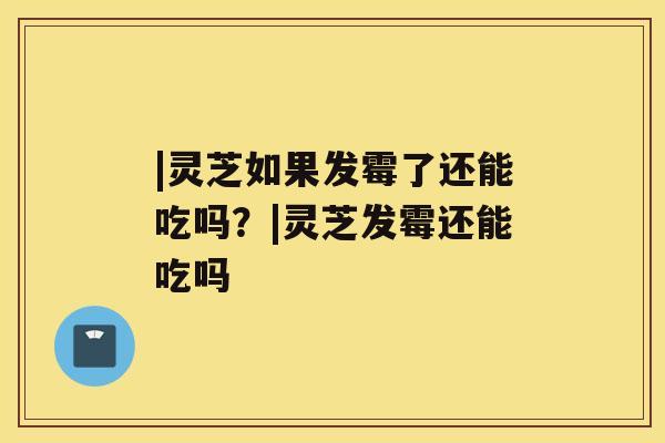 |灵芝如果发霉了还能吃吗?|灵芝发霉还能吃吗 |灵芝如果发霉了还能吃吗?|灵芝发霉还能吃吗