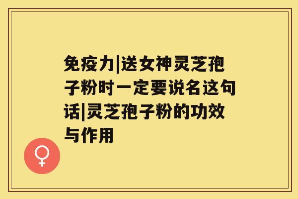 免疫力|送女神灵芝孢子粉时一定要说名这句话|灵芝孢子粉的功效与作用 免疫力|送女神灵芝孢子粉时一定要说名这句话|灵芝孢子粉的功效与作用