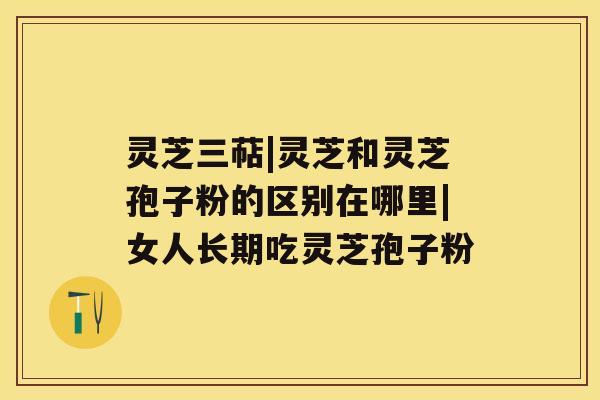 灵芝三萜|灵芝和灵芝孢子粉的区别在哪里|女人长期吃灵芝孢子粉 灵芝三萜|灵芝和灵芝孢子粉的区别在哪里|女人长期吃灵芝孢子粉