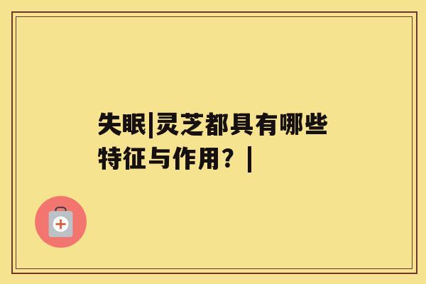 失眠|灵芝都具有哪些特征与作用?| 失眠|灵芝都具有哪些特征与作用?|