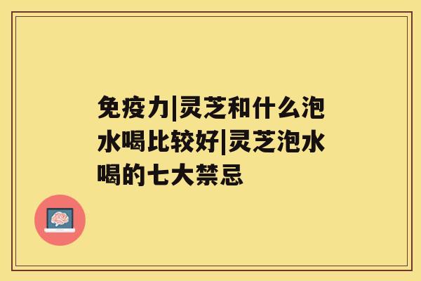 免疫力|灵芝和什么泡水喝比较好|灵芝泡水喝的七大禁忌 免疫力|灵芝和什么泡水喝比较好|灵芝泡水喝的七大禁忌