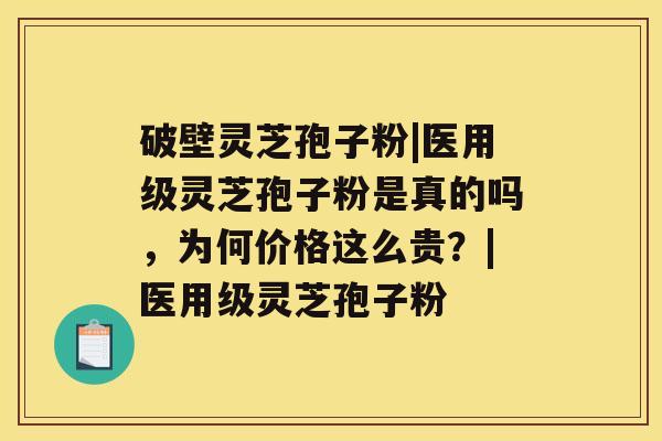 破壁灵芝孢子粉|医用级灵芝孢子粉是真的吗，为何价格这么贵？|医用级灵芝孢子粉