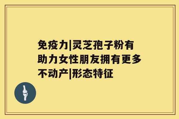免疫力|灵芝孢子粉有助力女性朋友拥有更多不动产|形态特征 免疫力|灵芝孢子粉有助力女性朋友拥有更多不动产|形态特征
