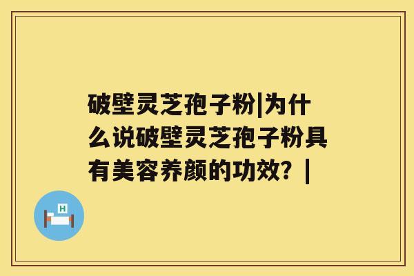 破壁灵芝孢子粉|为什么说破壁灵芝孢子粉具有美容养颜的功效?| 破壁灵芝孢子粉|为什么说破壁灵芝孢子粉具有美容养颜的功效?|
