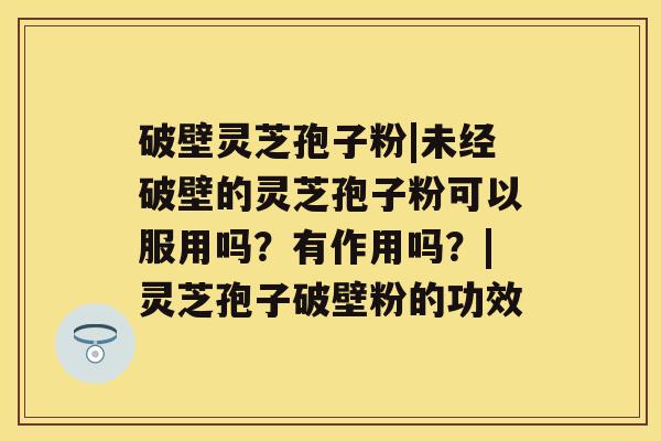 破壁灵芝孢子粉|未经破壁的灵芝孢子粉可以服用吗？有作用吗？|灵芝孢子破壁粉的功效