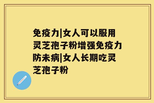 免疫力|女人可以服用灵芝孢子粉增强免疫力防未病|女人长期吃灵芝孢子粉 免疫力|女人可以服用灵芝孢子粉增强免疫力防未病|女人长期吃灵芝孢子粉