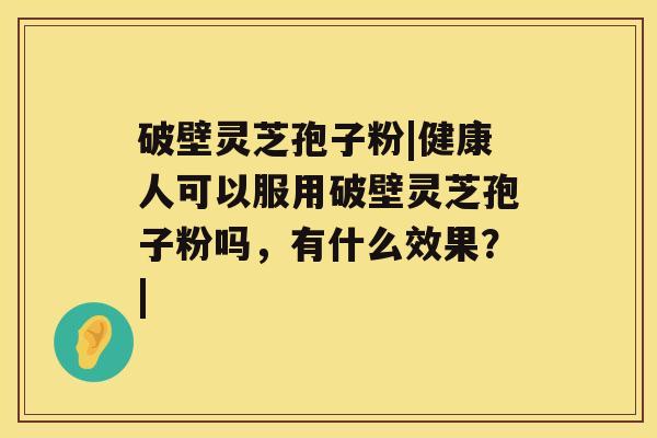 破壁灵芝孢子粉|健康人可以服用破壁灵芝孢子粉吗，有什么效果？|