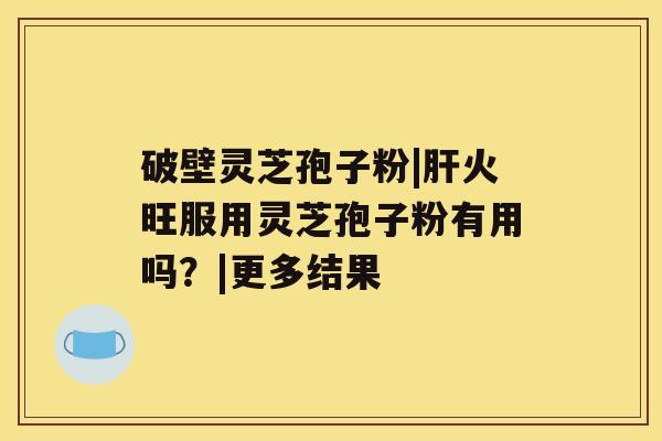 破壁灵芝孢子粉|肝火旺服用灵芝孢子粉有用吗?|更多结果 破壁灵芝孢子粉|肝火旺服用灵芝孢子粉有用吗?|更多结果