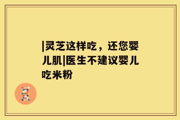 |灵芝这样吃，还您婴儿肌|医生不建议婴儿吃米粉
