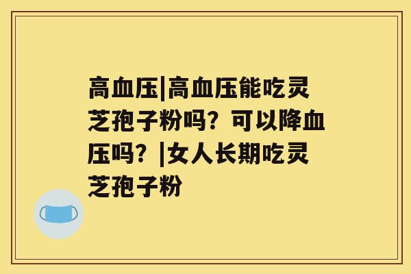 高|高能吃灵芝孢子粉吗？可以降吗？|女人长期吃灵芝孢子粉
