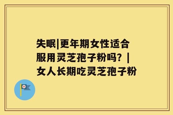 失眠|更年期女性适合服用灵芝孢子粉吗?|女人长期吃灵芝孢子粉 失眠|更年期女性适合服用灵芝孢子粉吗?|女人长期吃灵芝孢子粉