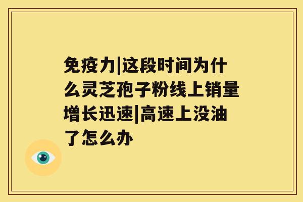 免疫力|这段时间为什么灵芝孢子粉线上销量增长迅速|高速上没油了怎么办