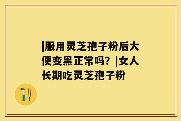 |服用灵芝孢子粉后大便变黑正常吗？|女人长期吃灵芝孢子粉