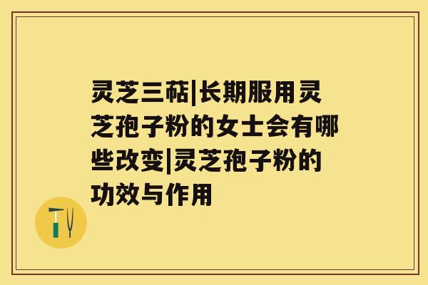 灵芝三萜|长期服用灵芝孢子粉的女士会有哪些改变|灵芝孢子粉的功效与作用 灵芝三萜|长期服用灵芝孢子粉的女士会有哪些改变|灵芝孢子粉的功效与作用