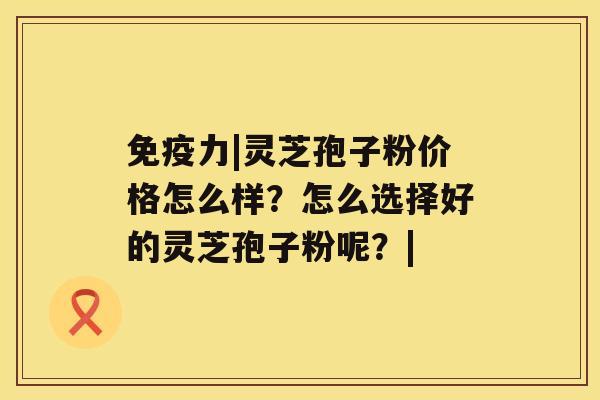 免疫力|灵芝孢子粉价格怎么样？怎么选择好的灵芝孢子粉呢？|