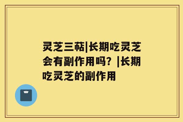 灵芝三萜|长期吃灵芝会有副作用吗?|长期吃灵芝的副作用 灵芝三萜|长期吃灵芝会有副作用吗?|长期吃灵芝的副作用