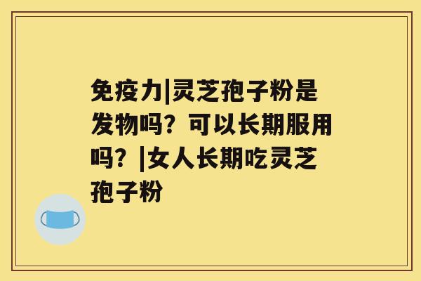 免疫力|灵芝孢子粉是发物吗?可以长期服用吗?|女人长期吃灵芝孢子粉 免疫力|灵芝孢子粉是发物吗?可以长期服用吗?|女人长期吃灵芝孢子粉