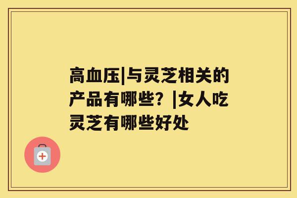 高血压|与灵芝相关的产品有哪些?|女人吃灵芝有哪些好处 高血压|与灵芝相关的产品有哪些?|女人吃灵芝有哪些好处