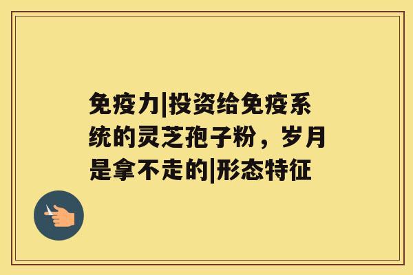 免疫力|投资给免疫系统的灵芝孢子粉,岁月是拿不走的|形态特征 免疫力|投资给免疫系统的灵芝孢子粉,岁月是拿不走的|形态特征