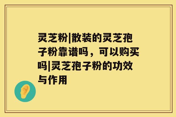 灵芝粉|散装的灵芝孢子粉靠谱吗，可以购买吗|灵芝孢子粉的功效与作用